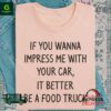 If You Wanna Impress Me With Your Car It Better Be A Food Truck Shirt